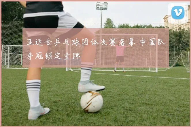 亚运会乒乓球团体决赛落幕 中国队夺冠锁定金牌