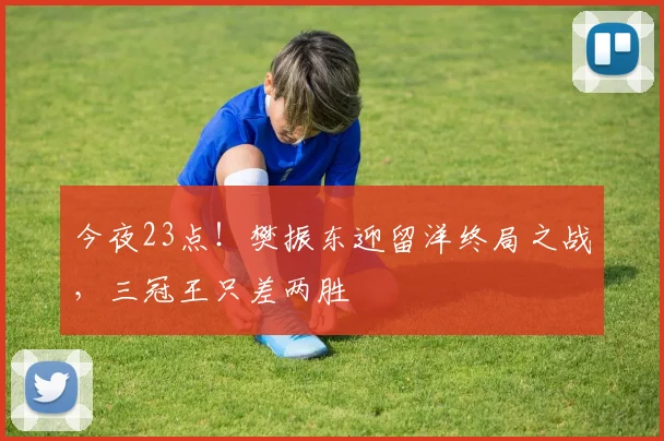 今夜23点！樊振东迎留洋终局之战，三冠王只差两胜