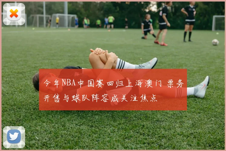 今年NBA中国赛回归上海澳门 票务开售与球队阵容成关注焦点