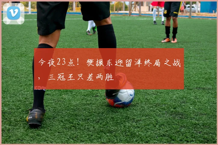 今夜23点!樊振东迎留洋终局之战,三冠王只差两胜