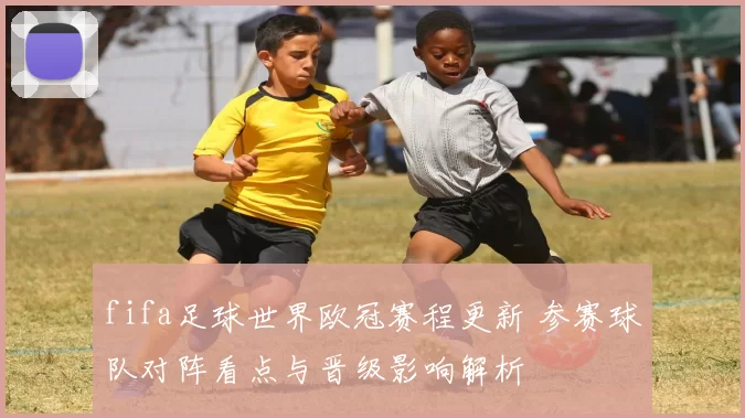 fifa足球世界欧冠赛程更新 参赛球队对阵看点与晋级影响解析