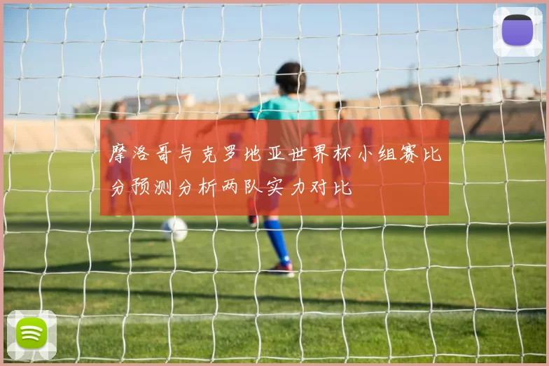 摩洛哥与克罗地亚世界杯小组赛比分预测分析两队实力对比
