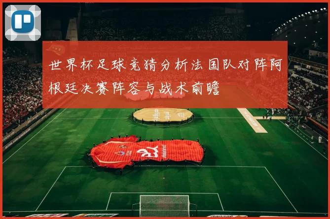 世界杯足球竞猜分析法国队对阵阿根廷决赛阵容与战术前瞻
