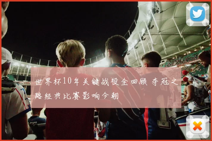 世界杯10年关键战役全回顾 夺冠之路经典比赛影响今朝