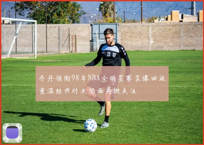 乔丹领衔98年NBA全明星赛录像回放重温经典对决场面再掀关注