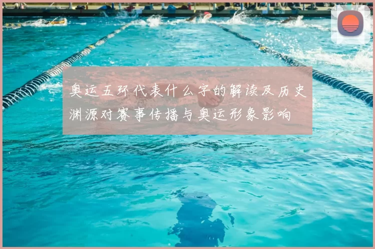 奥运五环代表什么字的解读及历史渊源对赛事传播与奥运形象影响