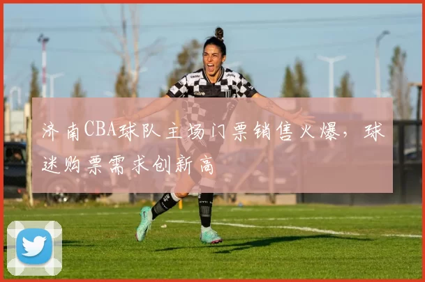 济南CBA球队主场门票销售火爆，球迷购票需求创新高