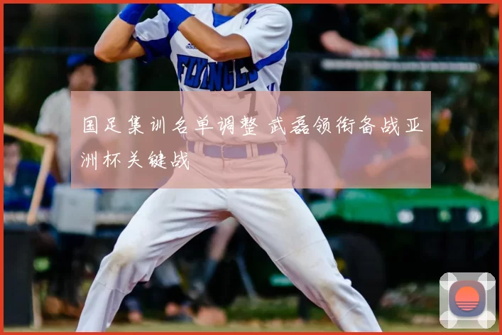 国足集训名单调整 武磊领衔备战亚洲杯关键战