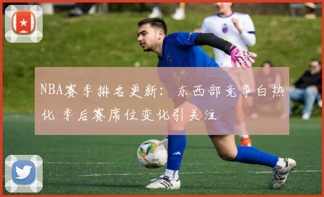 NBA赛季排名更新：东西部竞争白热化 季后赛席位变化引关注
