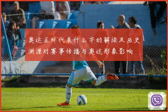 奥运五环代表什么字的解读及历史渊源对赛事传播与奥运形象影响