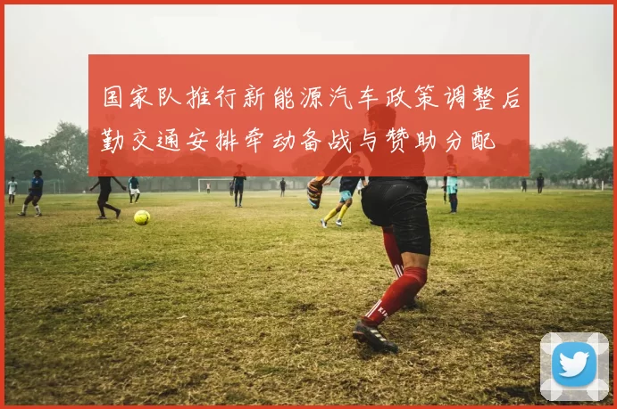 国家队推行新能源汽车政策调整后勤交通安排牵动备战与赞助分配