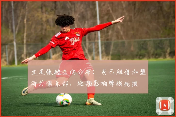 女足张越去向公布：或已租借加盟海外俱乐部，短期影响锋线轮换