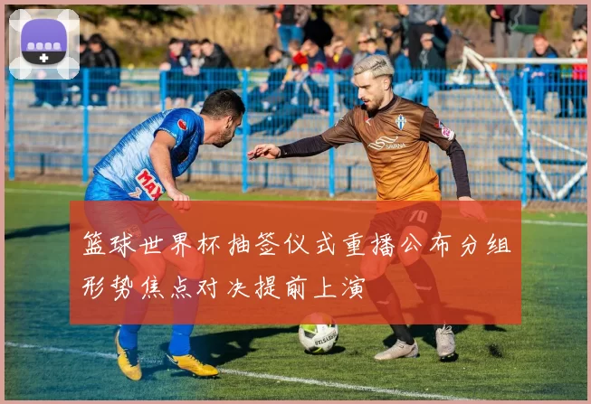 篮球世界杯抽签仪式重播公布分组形势焦点对决提前上演