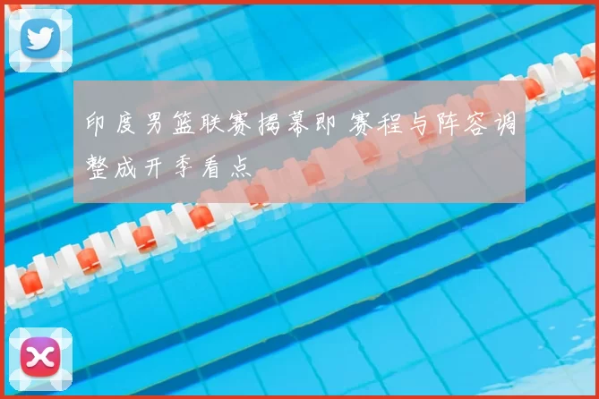 印度男篮联赛揭幕即 赛程与阵容调整成开季看点