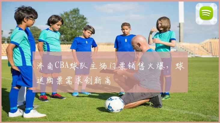 济南CBA球队主场门票销售火爆,球迷购票需求创新高