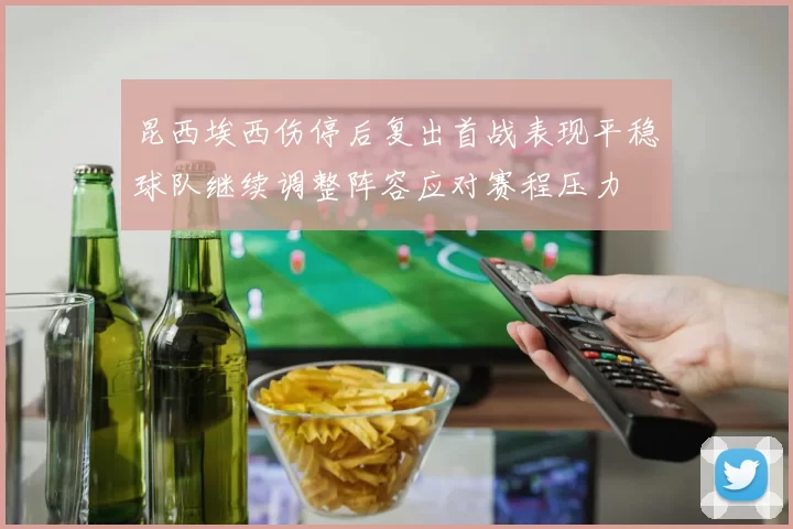 昆西埃西伤停后复出首战表现平稳球队继续调整阵容应对赛程压力