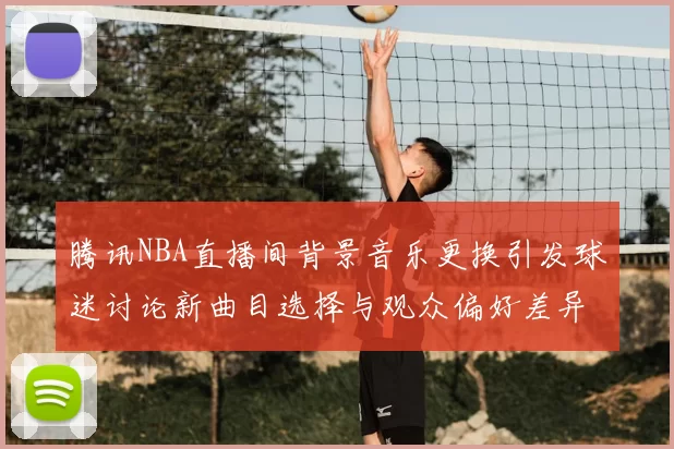 腾讯NBA直播间背景音乐更换引发球迷讨论新曲目选择与观众偏好差异