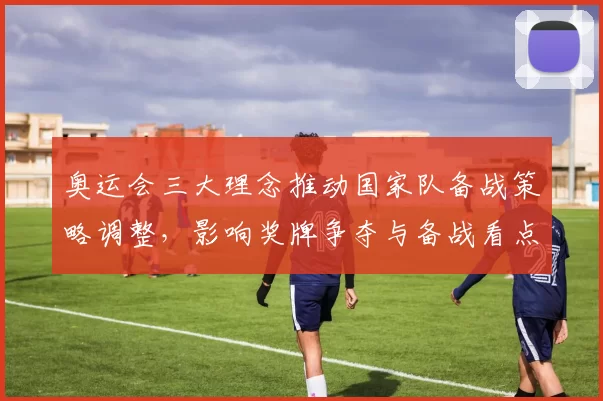 奥运会三大理念推动国家队备战策略调整，影响奖牌争夺与备战看点