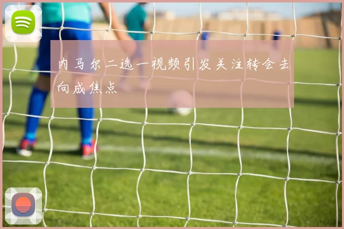 内马尔二选一视频引发关注转会去向成焦点