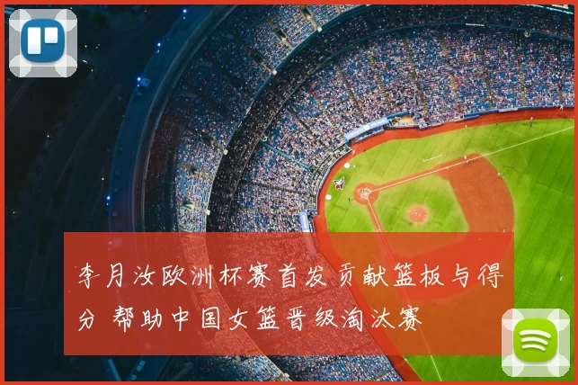 李月汝欧洲杯赛首发贡献篮板与得分 帮助中国女篮晋级淘汰赛