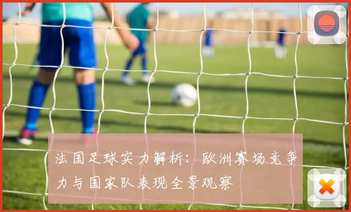 法国足球实力解析：欧洲赛场竞争力与国家队表现全景观察