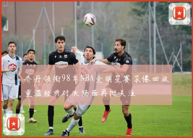 乔丹领衔98年NBA全明星赛录像回放重温经典对决场面再掀关注