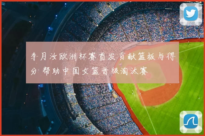 李月汝欧洲杯赛首发贡献篮板与得分 帮助中国女篮晋级淘汰赛