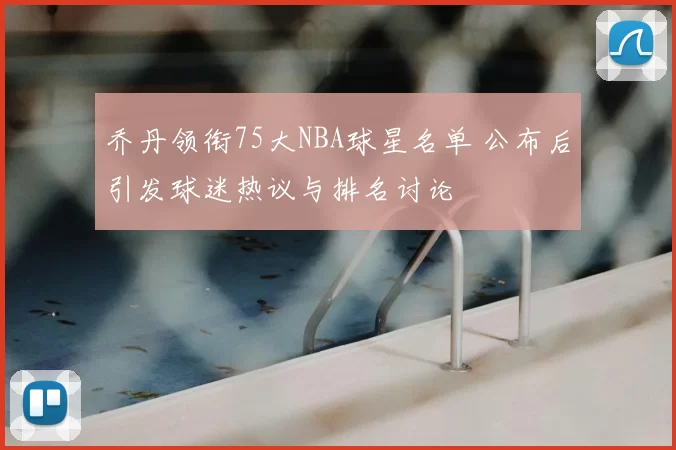 乔丹领衔75大NBA球星名单 公布后引发球迷热议与排名讨论