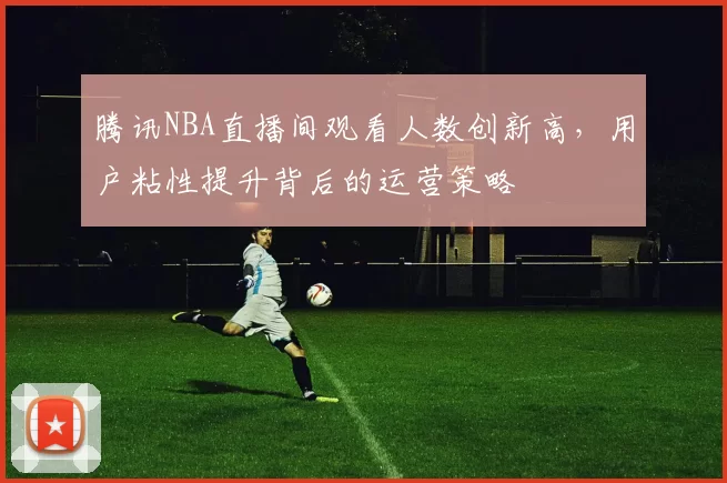 腾讯NBA直播间观看人数创新高,用户粘性提升背后的运营策略
