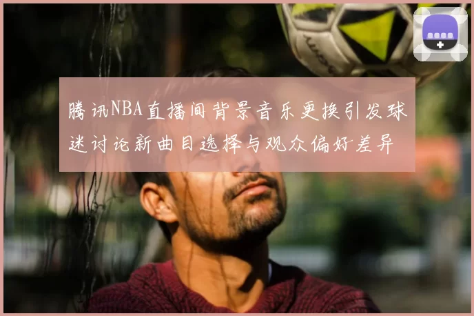腾讯NBA直播间背景音乐更换引发球迷讨论新曲目选择与观众偏好差异