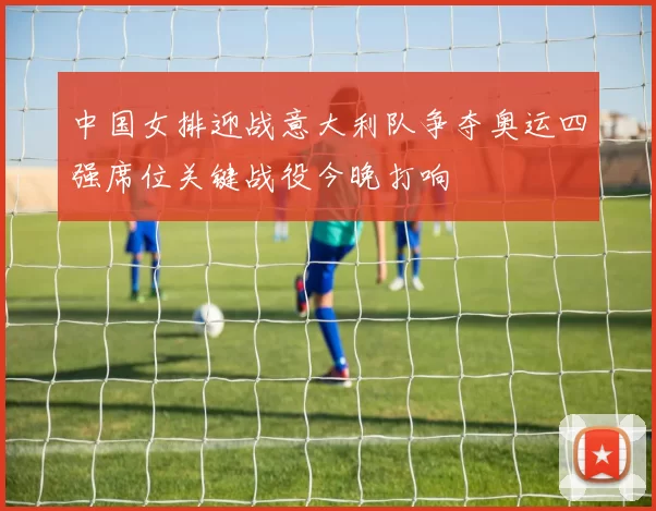 中国女排迎战意大利队争夺奥运四强席位关键战役今晚打响