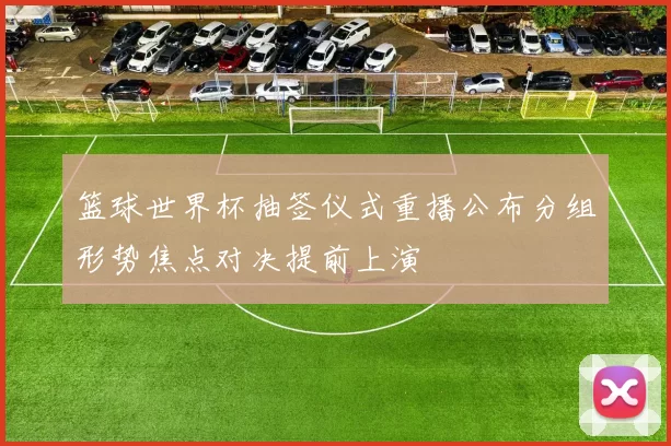 篮球世界杯抽签仪式重播公布分组形势焦点对决提前上演