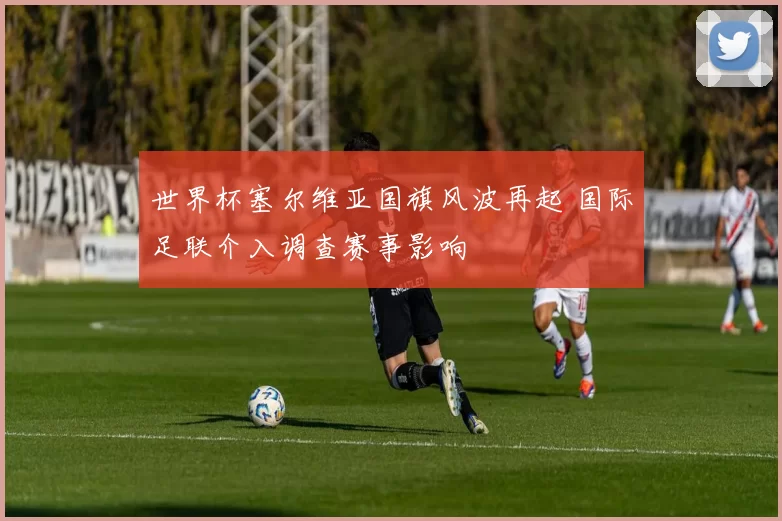 世界杯塞尔维亚国旗风波再起 国际足联介入调查赛事影响